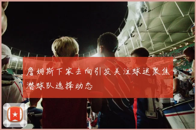 詹姆斯下家去向引发关注球迷聚焦潜球队选择动态