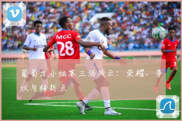 葡萄牙小组赛三场风云：荣耀、争议与转折点