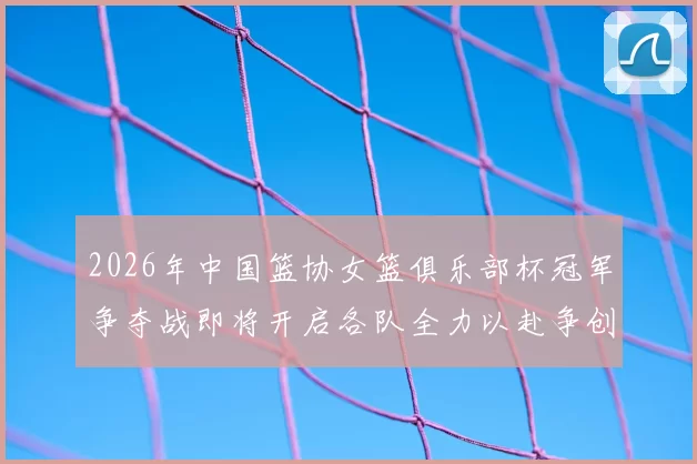2026年中国篮协女篮俱乐部杯冠军争夺战即将开启各队全力以赴争创佳绩