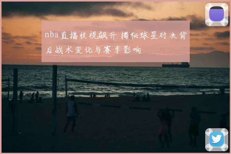 nba直播收视飙升 揭秘球星对决背后战术变化与赛季影响