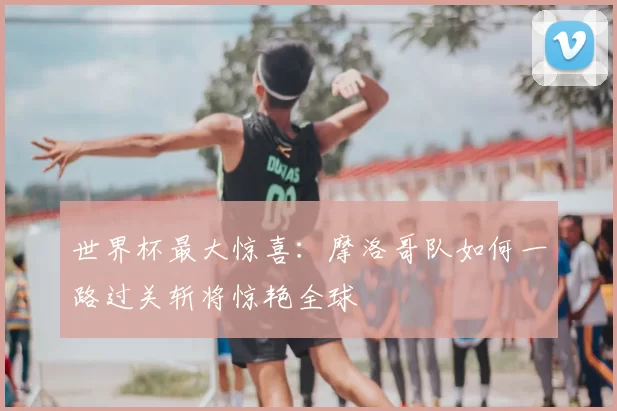 世界杯最大惊喜:摩洛哥队如何一路过关斩将惊艳全球